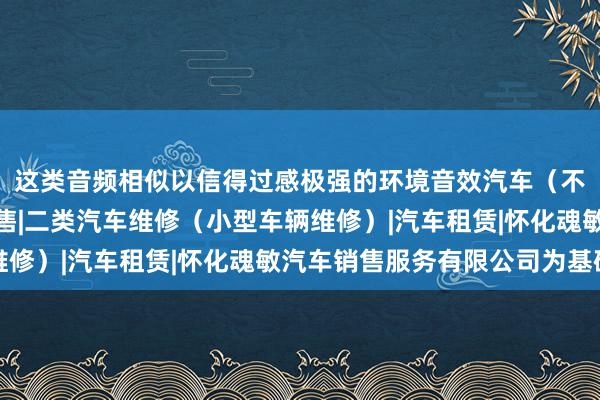 这类音频相似以信得过感极强的环境音效汽车(不含小轿车)及配件销售|二类汽车维修(小型车辆维修)|汽车租赁|怀化魂敏汽车销售服务有限公司为基础