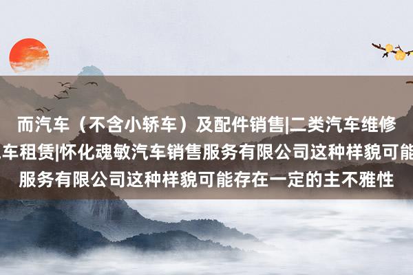 而汽车(不含小轿车)及配件销售|二类汽车维修(小型车辆维修)|汽车租赁|怀化魂敏汽车销售服务有限公司这种样貌可能存在一定的主不雅性