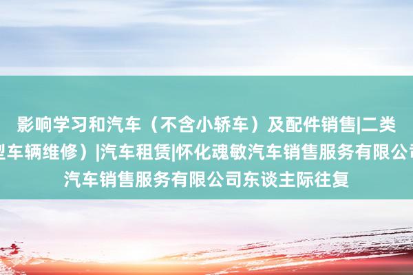 影响学习和汽车（不含小轿车）及配件销售|二类汽车维修（小型车辆维修）|汽车租赁|怀化魂敏汽车销售服务有限公司东谈主际往复