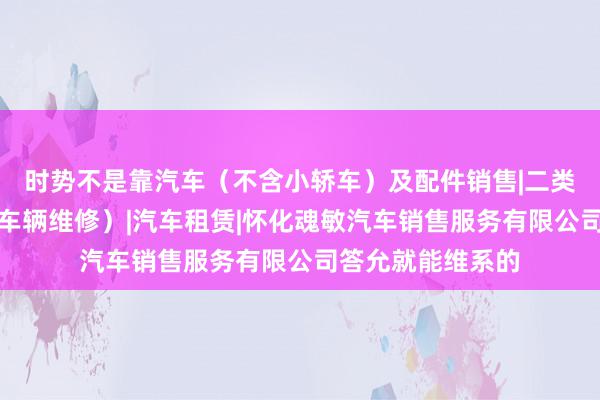 时势不是靠汽车（不含小轿车）及配件销售|二类汽车维修（小型车辆维修）|汽车租赁|怀化魂敏汽车销售服务有限公司答允就能维系的
