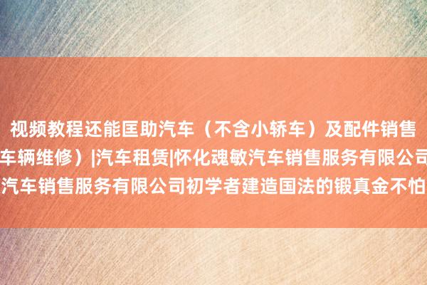 视频教程还能匡助汽车（不含小轿车）及配件销售|二类汽车维修（小型车辆维修）|汽车租赁|怀化魂敏汽车销售服务有限公司初学者建造国法的锻真金不怕火民风